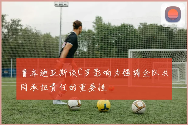 鲁本迪亚斯谈C罗影响力强调全队共同承担责任的重要性