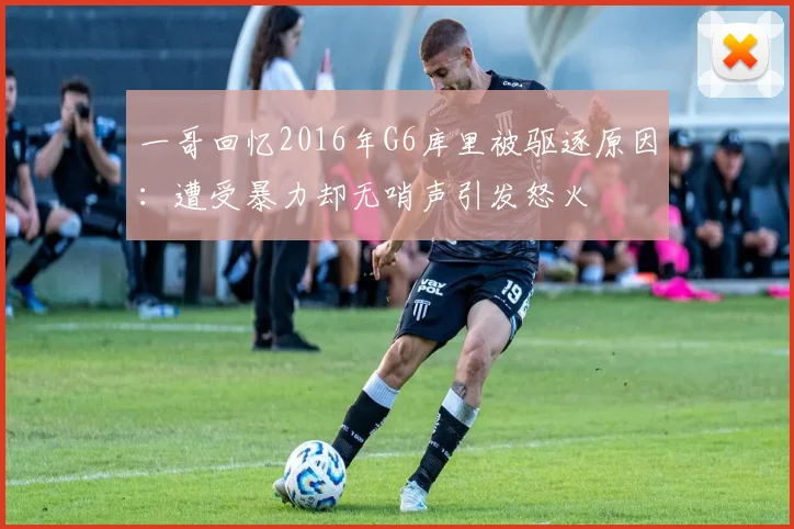 一哥回忆2016年G6库里被驱逐原因：遭受暴力却无哨声引发怒火