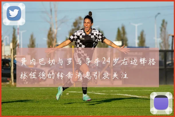 费内巴切与罗马争夺24岁右边锋格林伍德的转会消息引发关注