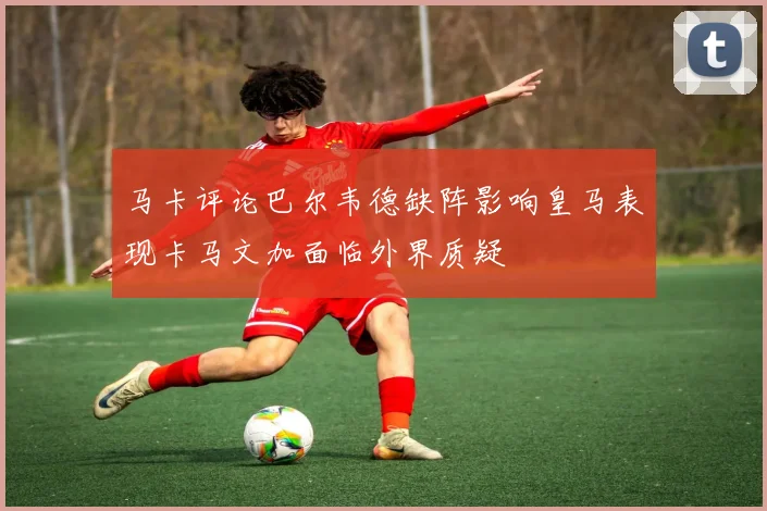 马卡评论巴尔韦德缺阵影响皇马表现卡马文加面临外界质疑