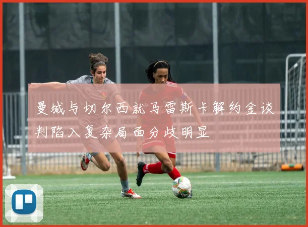 曼城与切尔西就马雷斯卡解约金谈判陷入复杂局面分歧明显