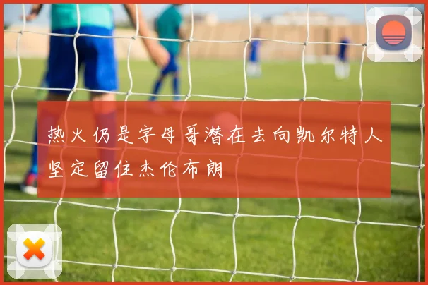 热火仍是字母哥潜在去向凯尔特人坚定留住杰伦布朗