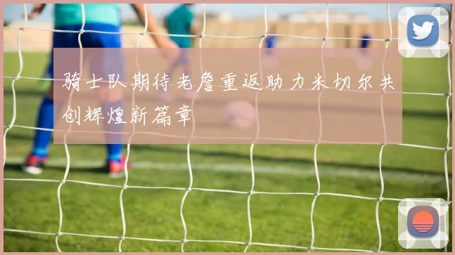 骑士队期待老詹重返助力米切尔共创辉煌新篇章