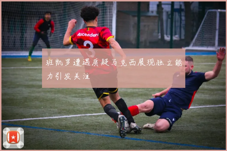 班凯罗遭遇质疑马克西展现独立能力引发关注