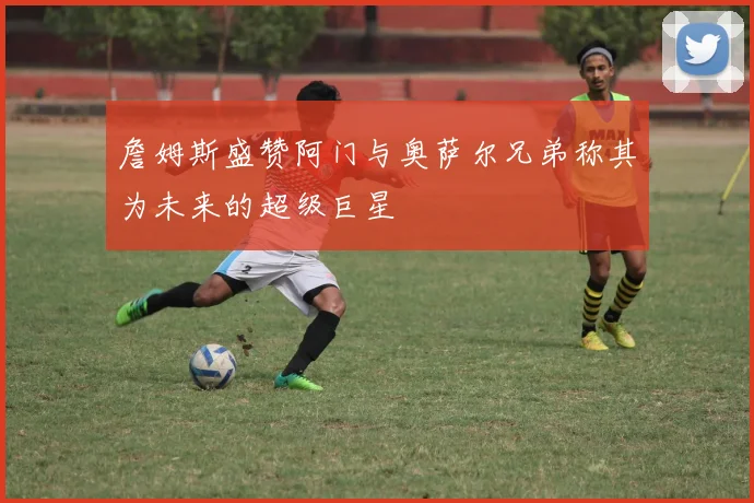 詹姆斯盛赞阿门与奥萨尔兄弟称其为未来的超级巨星