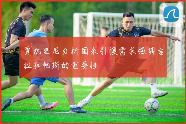 贾凯里尼分析国米引援需求强调吉拉和帕斯的重要性