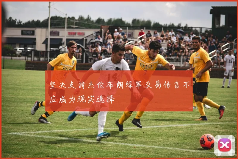 坚决支持杰伦布朗绿军交易传言不应成为现实选择