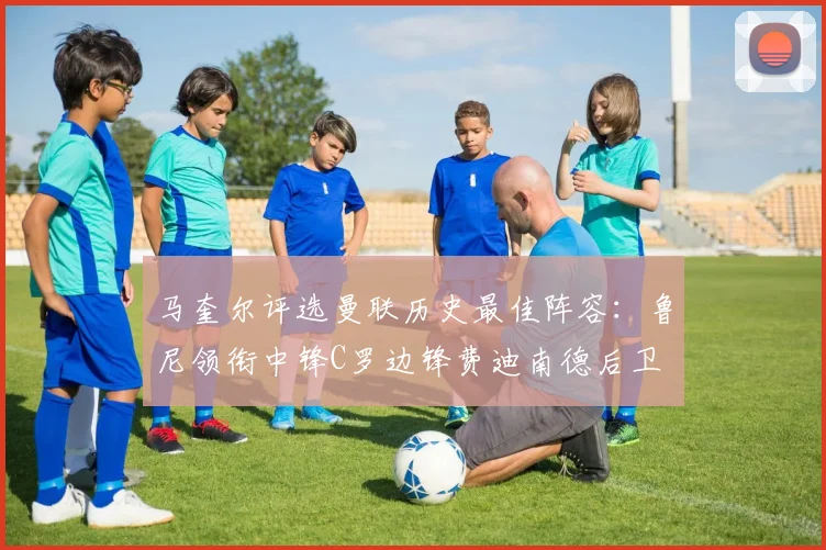 马奎尔评选曼联历史最佳阵容：鲁尼领衔中锋C罗边锋费迪南德后卫
