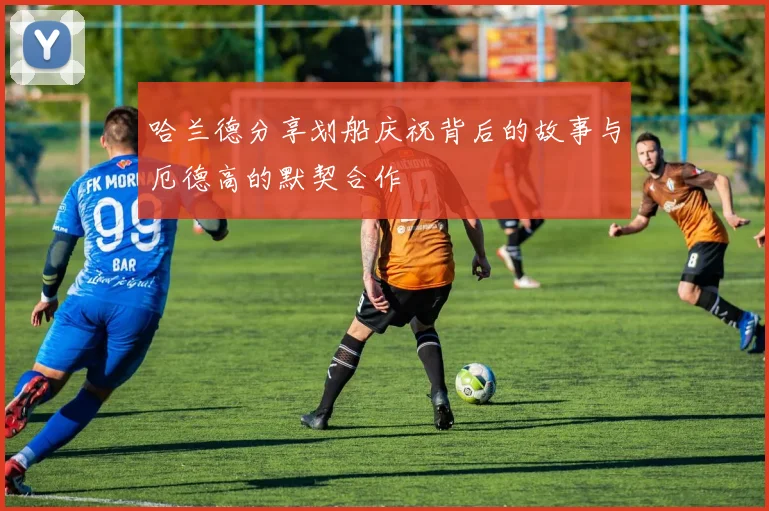 哈兰德分享划船庆祝背后的故事与厄德高的默契合作