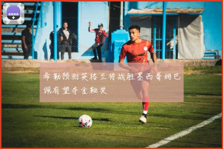 希勒预测英格兰将战胜墨西哥姆巴佩有望夺金靴奖