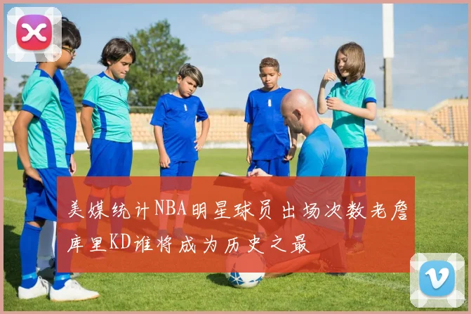 美媒统计NBA明星球员出场次数老詹库里KD谁将成为历史之最