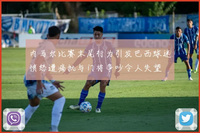 内马尔比赛末尾行为引发巴西球迷愤怒遭痛批与门将争吵令人失望
