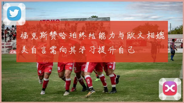 福克斯赞哈珀终结能力与欧文相媲美自言需向其学习提升自己