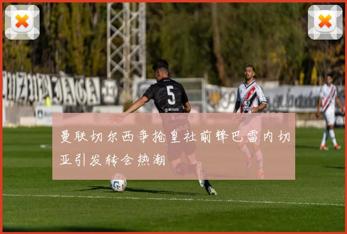 曼联切尔西争抢皇社前锋巴雷内切亚引发转会热潮