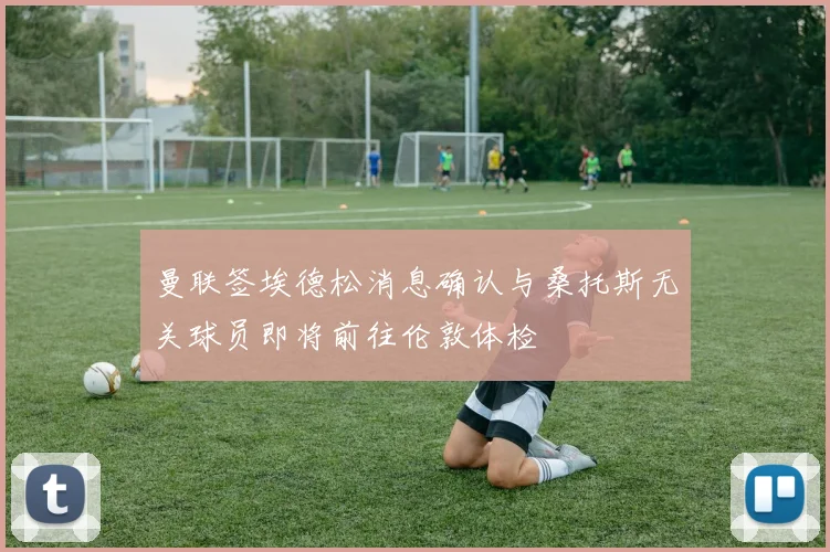 曼联签埃德松消息确认与桑托斯无关球员即将前往伦敦体检