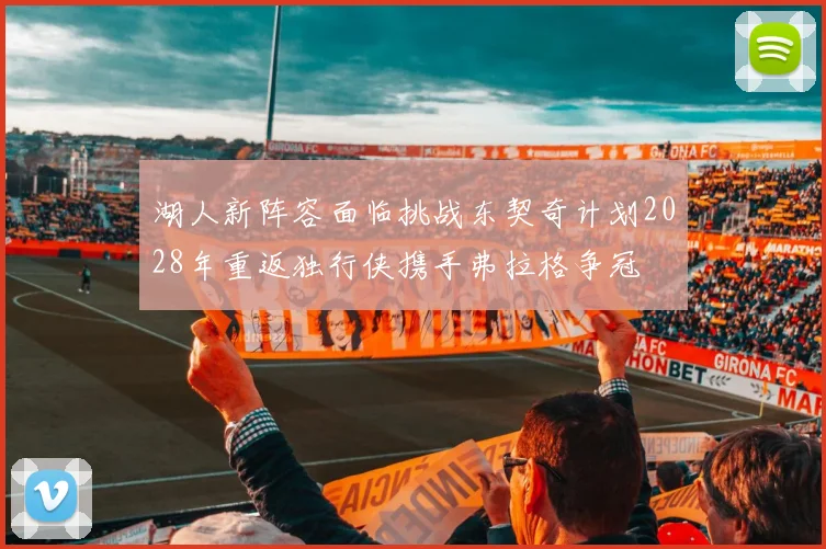湖人新阵容面临挑战东契奇计划2028年重返独行侠携手弗拉格争冠