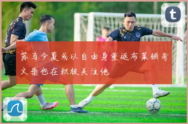 苏马今夏或以自由身重返布莱顿考文垂也在积极关注他