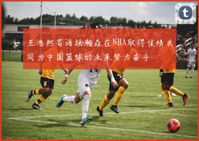 王浩然寄语杨瀚森在NBA取得佳绩共同为中国篮球的未来努力奋斗